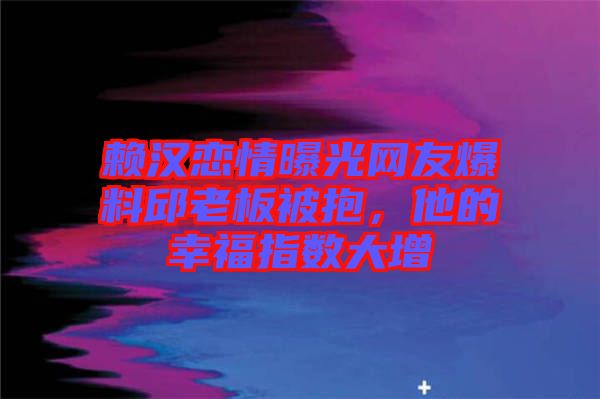 賴漢戀情曝光網友爆料邱老板被抱，他的幸福指數大增