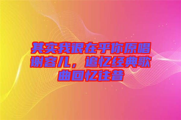 其實我很在乎你原唱謝容兒，追憶經典歌曲回憶往昔