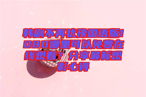 韓劇不再猶豫國語版1080哪里可以免費在線觀看？分享最新觀影心得