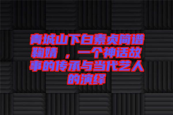 青城山下白素貞簡譜鞠婧祎，一個神話故事的傳承與當代藝人的演繹