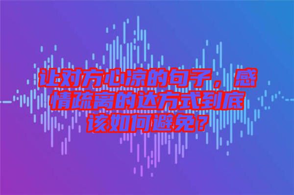 讓對方心涼的句子，感情疏離的達方式到底該如何避免？