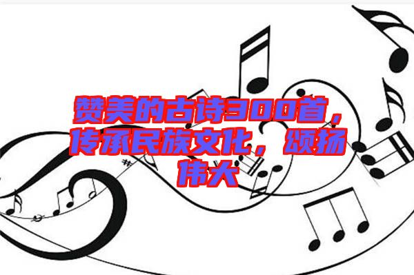 贊美的古詩300首，傳承民族文化，頌揚偉大