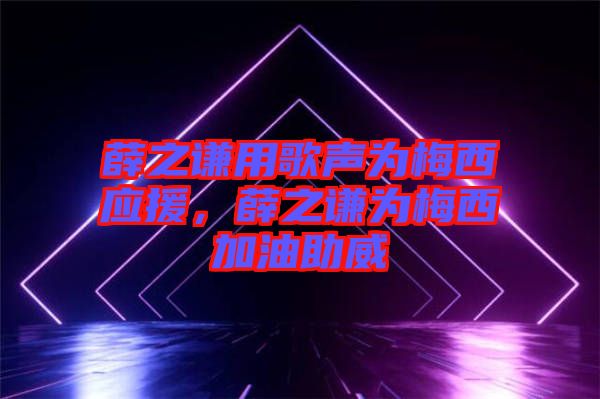 薛之謙用歌聲為梅西應援，薛之謙為梅西加油助威