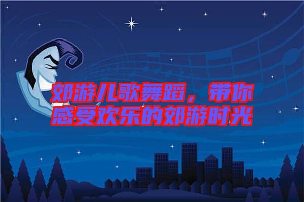 郊游兒歌舞蹈，帶你感受歡樂的郊游時光