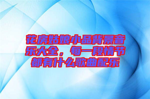 花房姑娘小品背景音樂大全，每一段情節都有什么歌曲配樂
