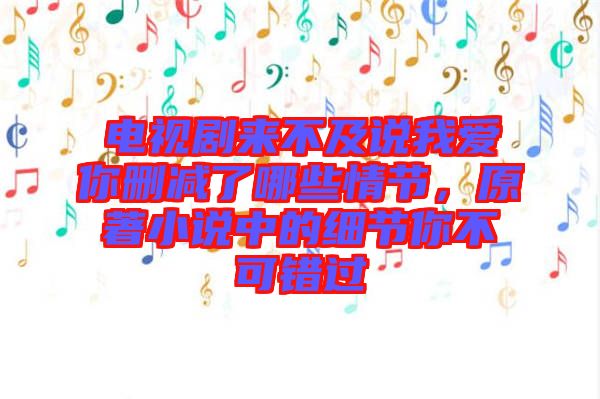 電視劇來不及說我愛你刪減了哪些情節，原著小說中的細節你不可錯過
