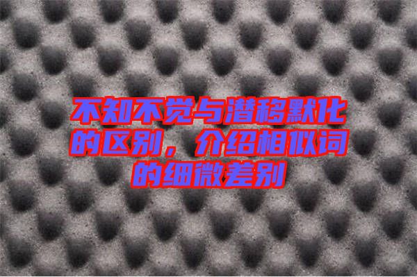 不知不覺與潛移默化的區別，介紹相似詞的細微差別