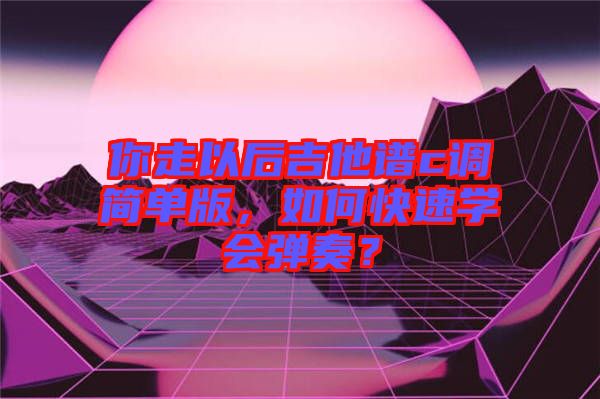 你走以后吉他譜c調簡單版，如何快速學會彈奏？