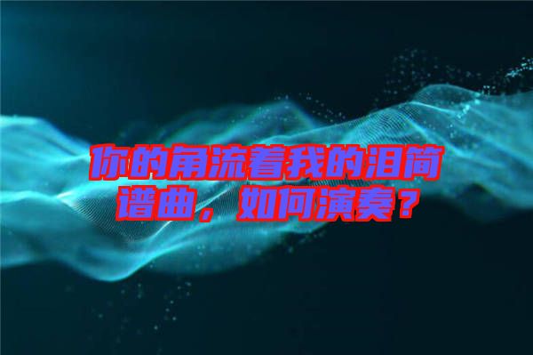 你的角流著我的淚簡譜曲，如何演奏？
