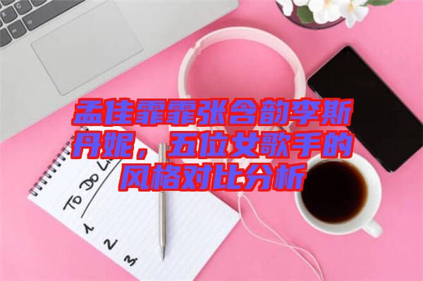 孟佳霏霏張含韻李斯丹妮，五位女歌手的風(fēng)格對比分析