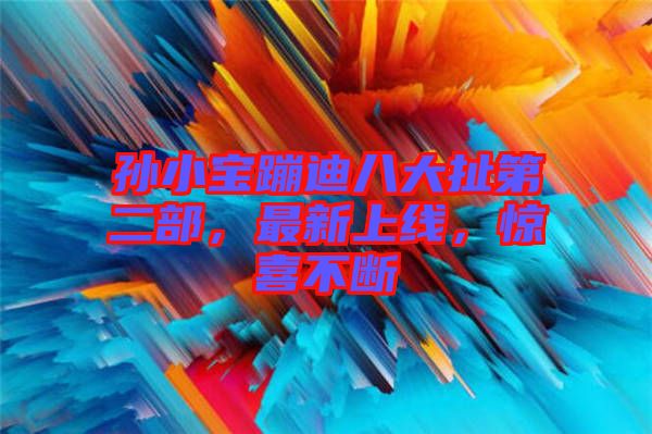 孫小寶蹦迪八大扯第二部，最新上線，驚喜不斷