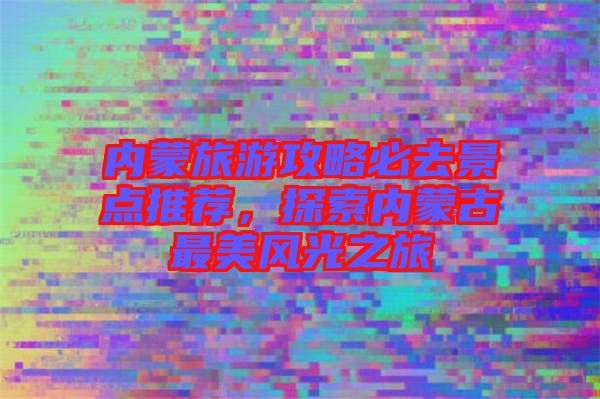 內(nèi)蒙旅游攻略必去景點(diǎn)推薦，探索內(nèi)蒙古最美風(fēng)光之旅