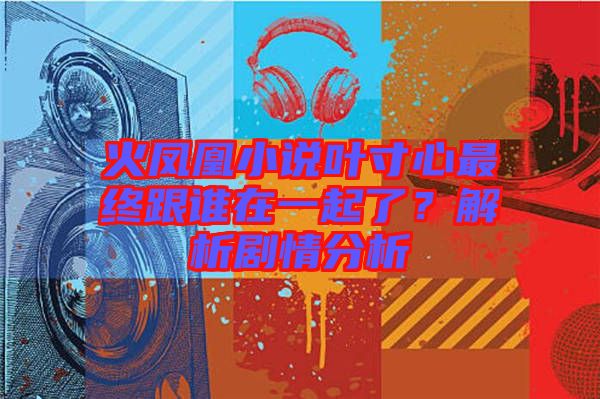 火鳳凰小說葉寸心最終跟誰在一起了？解析劇情分析