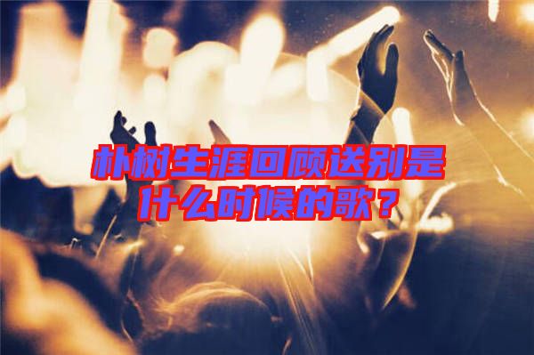 樸樹生涯回顧送別是什么時(shí)候的歌？