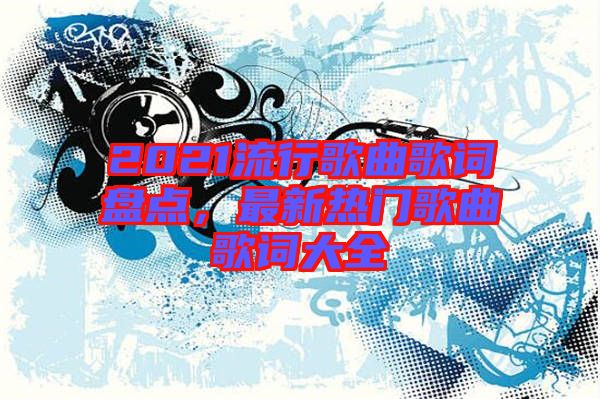 2021流行歌曲歌詞盤(pán)點(diǎn)，最新熱門(mén)歌曲歌詞大全