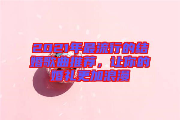 2021年最流行的結婚歌曲推薦，讓你的婚禮更加浪漫