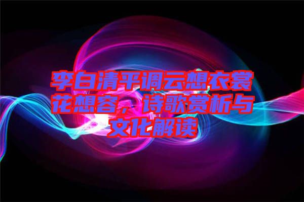 李白清平調云想衣裳花想容，詩歌賞析與文化解讀