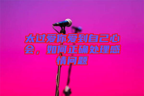 太過愛你愛到自己心會(huì)，如何正確處理感情問題