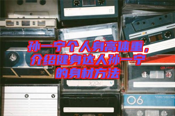 孫一寧個人身高體重，介紹健身達人孫一寧的身材方法