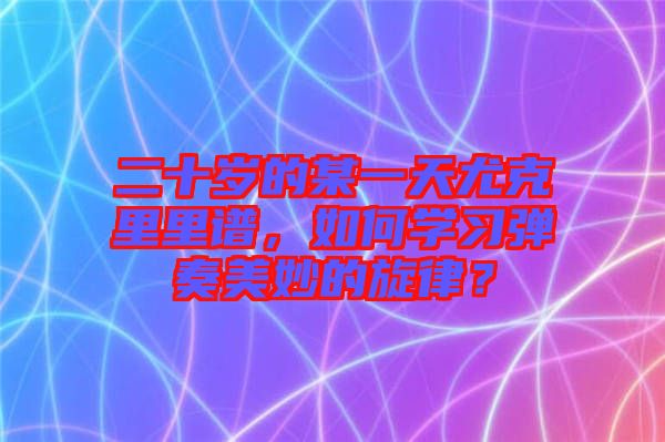 二十歲的某一天尤克里里譜，如何學習彈奏美妙的旋律？