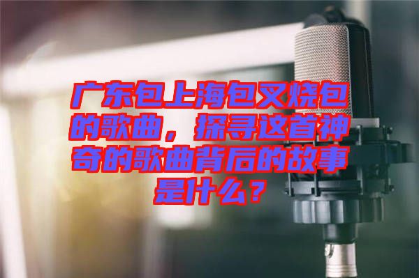 廣東包上海包叉燒包的歌曲，探尋這首神奇的歌曲背后的故事是什么？