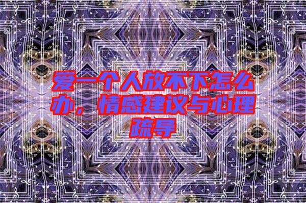 愛一個人放不下怎么辦，情感建議與心理疏導