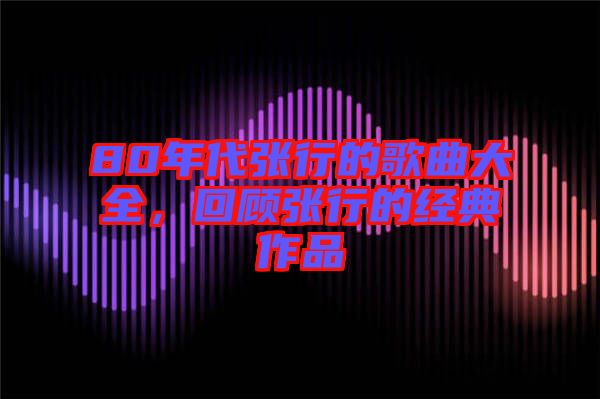 80年代張行的歌曲大全，回顧張行的經典作品