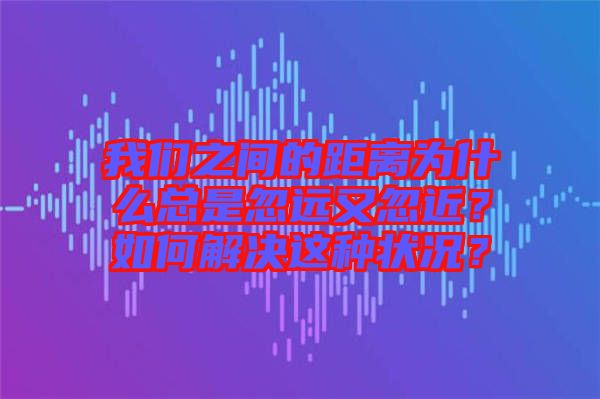 我們之間的距離為什么總是忽遠又忽近？如何解決這種狀況？
