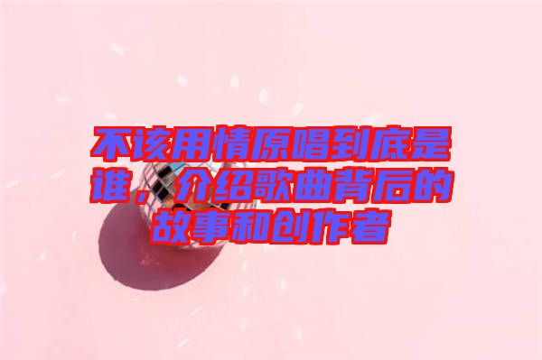 不該用情原唱到底是誰，介紹歌曲背后的故事和創(chuàng)作者