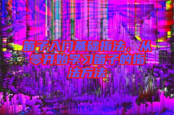 笛子入門基礎指法，從零開始學習笛子的指法方法