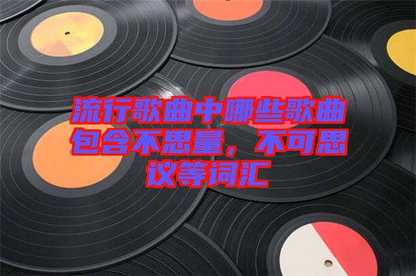 流行歌曲中哪些歌曲包含不思量，不可思議等詞匯