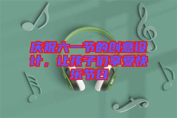 慶祝六一節的創意設計，讓孩子們享受快樂節日