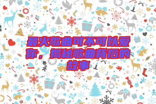 最火歌曲可不可以愛你，揭秘歌曲背后的故事