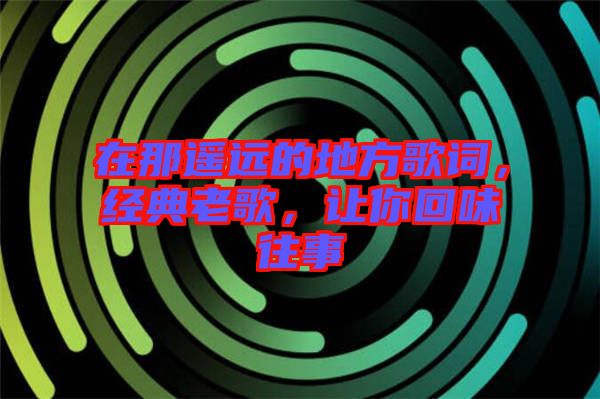在那遙遠(yuǎn)的地方歌詞，經(jīng)典老歌，讓你回味往事