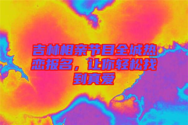 吉林相親節(jié)目全城熱戀報(bào)名，讓你輕松找到真愛(ài)