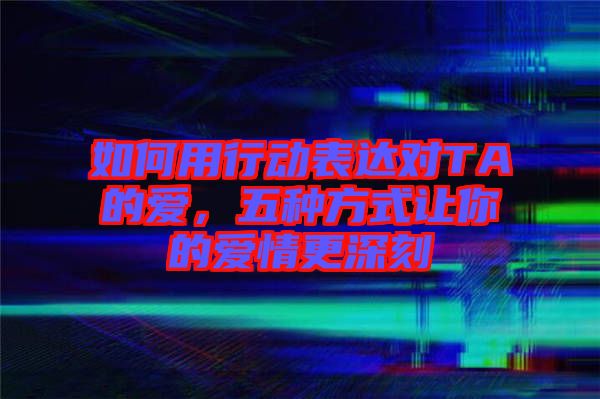 如何用行動表達對TA的愛，五種方式讓你的愛情更深刻