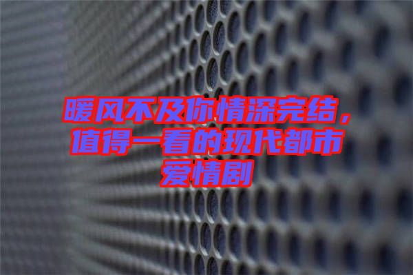 暖風不及你情深完結(jié)，值得一看的現(xiàn)代都市愛情劇