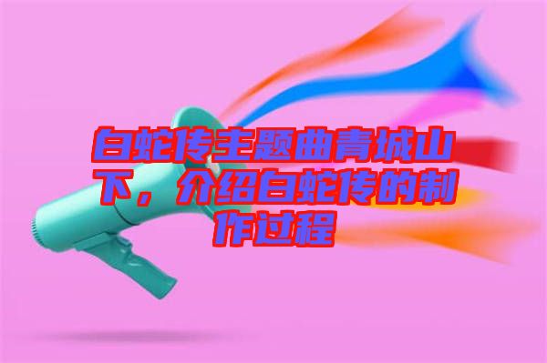 白蛇傳主題曲青城山下，介紹白蛇傳的制作過程