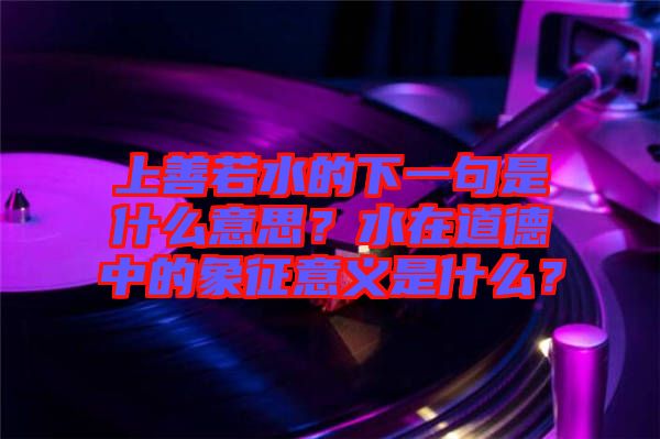 上善若水的下一句是什么意思？水在道德中的象征意義是什么？