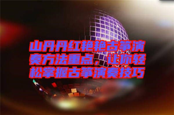 山丹丹紅艷艷古箏演奏方法重點，讓你輕松掌握古箏演奏技巧