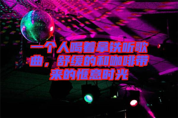 一個人喝著拿鐵聽歌曲，舒緩的和咖啡帶來的愜意時光