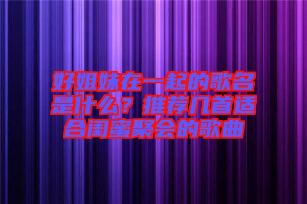 好姐妹在一起的歌名是什么？推薦幾首適合閨蜜聚會的歌曲