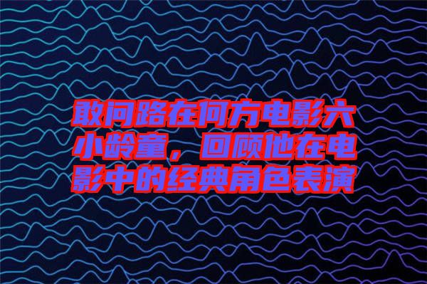 敢問路在何方電影六小齡童，回顧他在電影中的經(jīng)典角色表演