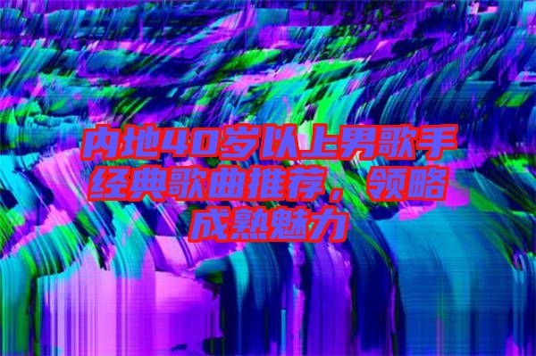 內地40歲以上男歌手經典歌曲推薦，領略成熟魅力