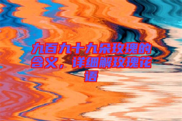 九百九十九朵玫瑰的含義，詳細解玫瑰花語