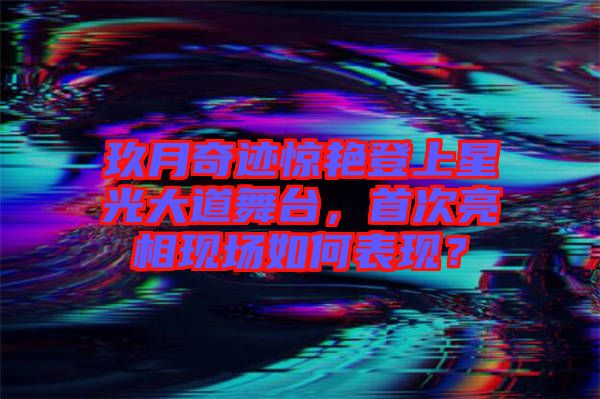 玖月奇跡驚艷登上星光大道舞臺(tái)，首次亮相現(xiàn)場如何表現(xiàn)？