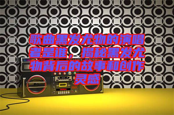 歌曲黑發尤物的演唱者是誰，揭秘黑發尤物背后的故事和創作靈感