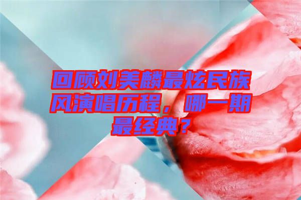 回顧劉美麟最炫民族風演唱歷程，哪一期最經典？