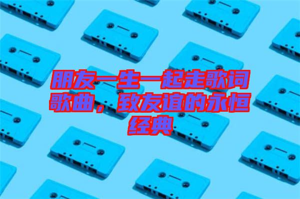 朋友一生一起走歌詞歌曲，致友誼的永恒經典