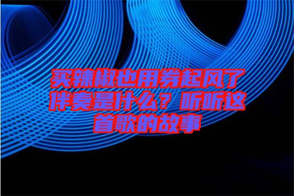 買辣椒也用券起風了伴奏是什么？聽聽這首歌的故事